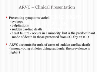 ARVC – Clinical Presentation
“ARRYTHMOGENIC RIGHT
VENTRICULAR
CARDIOMYOPATHY”
• Presenting symptoms varied
- syncope
- palpitations
- sudden cardiac death
- heart failure - occurs in a minority, but is the predominant
mode of death in those protected from SCD by an ICD
• ARVC accounts for 20% of cases of sudden cardiac death
(among young athletes dying suddenly, the prevalence is
higher)
 