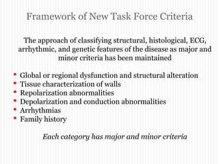 Framework of New Task Force Criteria
“ARRYTHMOGENIC RIGHT
VENTRICULAR
CARDIOMYOPATHY”
The approach of classifying structural, histological, ECG,
arrhythmic, and genetic features of the disease as major and
minor criteria has been maintained
• Global or regional dysfunction and structural alteration
• Tissue characterization of walls
• Repolarization abnormalities
• Depolarization and conduction abnormalities
• Arrhythmias
• Family history
Each category has major and minor criteria
 