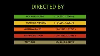 DIRECTED BY 
MOH AAN SAPUTRO : ( 04.2013.1.02689 ) 
MOKH ARIK ARDIANTO : ( 04.2013.1.02637 ) 
MUHAMMAD ALWI : ( 04.2013.1.02715 ) 
RIAS BUDI RIYANTO : ( 04.2013.1.02636 ) 
TRI YUDHA : (04.2013.1.02720 ) 
 