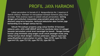 PROFIL JAYA HARMONI 
Lokasi perumahan ini berada di Jl. Mangundiprojo No.1 tepatnya di 
daerah sidoarjo. Kawasan ini merupakaan kawasan komersil yang cukup 
strategis. Pada awalnya tapak ini adalah sebuah persawahan. Seiring 
dengan pertumbuhan masyarakat yang semakin pesat serta roda 
ekonomi yang terus berputar, tentunya kebutuhan akan hunian juga 
berbanding lurus dengan semua hal itu. 
Sebuah Perusahaan property yang cukup familiar di kawasan 
sidoarjo yaitu JAYA LAND GROUP akhirnya membuka lahan ini sebagai 
kawasan perumahan untuk level menengah ke bawah . Dengan konsep 
hunian yang minimalis yang sangat cocok untuk pasangan muda yang 
setiap harinya sibuk dengan rutinitas pekerjaan. Adapun type-type 
yang dihadirkan di perumahan ini yaitu : Type-43/90, type-55/105, 
type-64/120, type-72/120, type-70/135, type 80/135. 
 