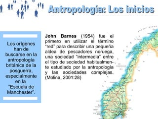 Los orígenes
han de
buscarse en la
antropología
británica de la
posguerra,
especialmente
en la
“Escuela de
Manchester”.

John Barnes (1954) fue el
primero en utilizar el término
“red” para describir una pequeña
aldea de pescadores noruega,
una sociedad “intermedia” entre
el tipo de sociedad habitualmente estudiado por la antropología
y las sociedades complejas.
(Molina, 2001:28)

 