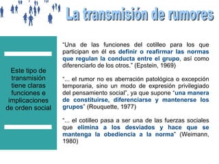 Este tipo de
transmisión
tiene claras
funciones e
implicaciones
de orden social

“Una de las funciones del cotilleo para los que
participan en él es definir o reafirmar las normas
que regulan la conducta entre el grupo, así como
diferenciarlo de los otros.” (Epstein, 1969)
“... el rumor no es aberración patológica o excepción
temporaria, sino un modo de expresión privilegiado
del pensamiento social”, ya que supone “una manera
de constituirse, diferenciarse y mantenerse los
grupos” (Rouquette, 1977)
“... el cotilleo pasa a ser una de las fuerzas sociales
que elimina a los desviados y hace que se
mantenga la obediencia a la norma” (Weimann,
1980)

 