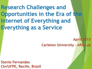 Research Challenges and
Opportunities in the Era of the
Internet of Everything and
Everything as a Service
April 2015
Carleton University - ARS-Lab
Stenio Fernandes
CIn/UFPE, Recife, Brazil
 