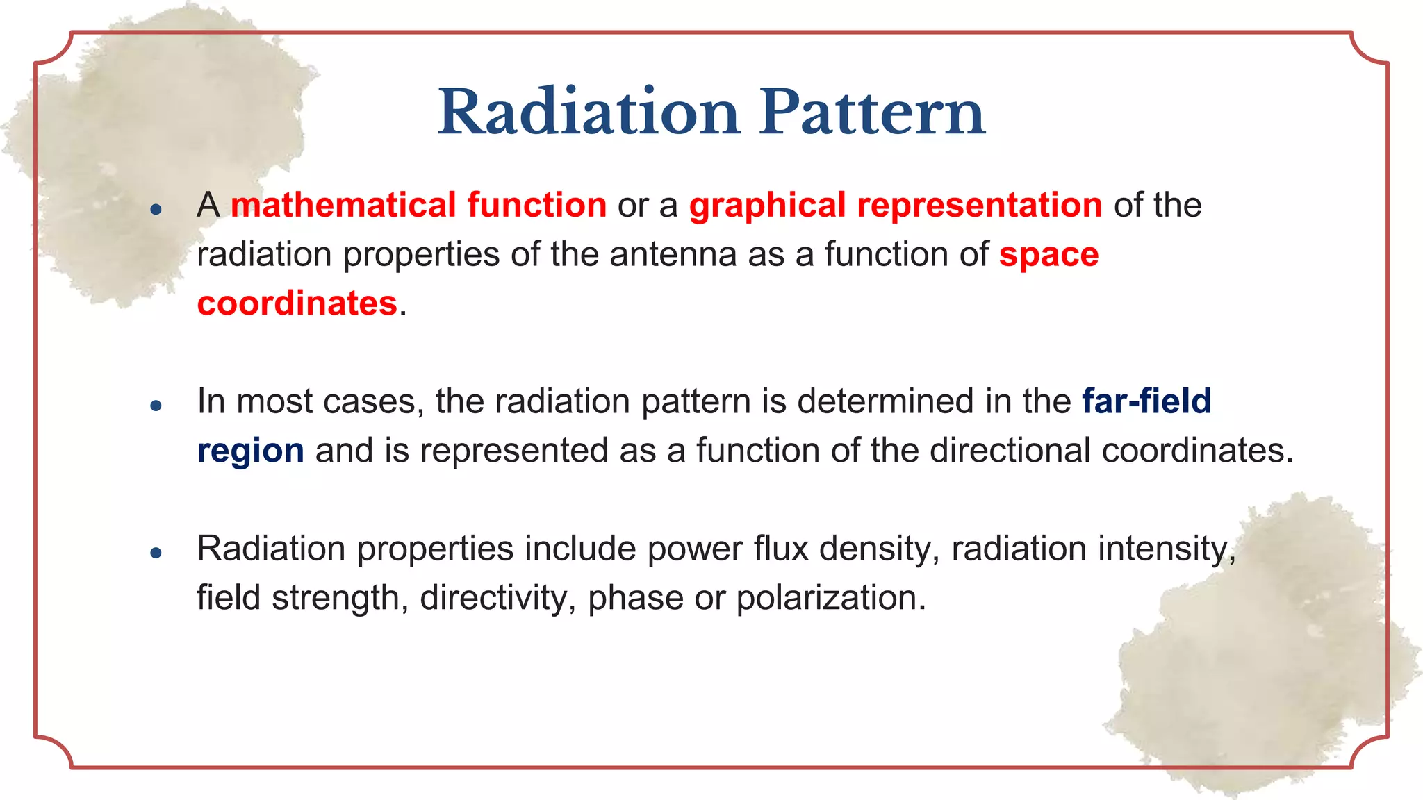 Radiation Pattern
● A mathematical function or a graphical representation of the
radiation properties of the antenna as a function of space
coordinates.
● In most cases, the radiation pattern is determined in the far-field
region and is represented as a function of the directional coordinates.
● Radiation properties include power flux density, radiation intensity,
field strength, directivity, phase or polarization.
 