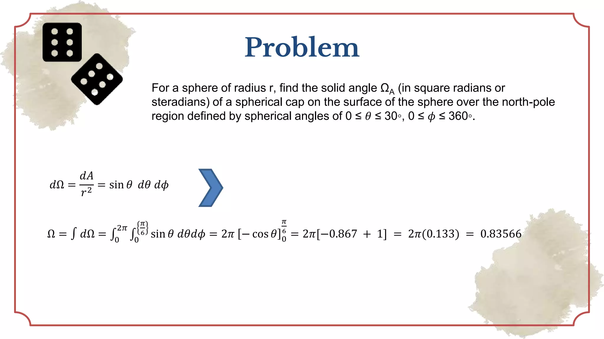 Problem
For a sphere of radius r, find the solid angle ΩA (in square radians or
steradians) of a spherical cap on the surface of the sphere over the north-pole
region defined by spherical angles of 0 ≤ 𝜃 ≤ 30◦, 0 ≤ 𝜙 ≤ 360◦.
𝑑Ω =
𝑑𝐴
𝑟2
= sin 𝜃 𝑑𝜃 𝑑𝜙
Ω = ∫ 𝑑Ω = ∫
0
2𝜋
∫
0
𝜋
6 sin 𝜃 𝑑𝜃𝑑𝜙 = 2𝜋 − cos 𝜃 0
𝜋
6
= 2𝜋[−0.867 + 1] = 2𝜋(0.133) = 0.83566
 