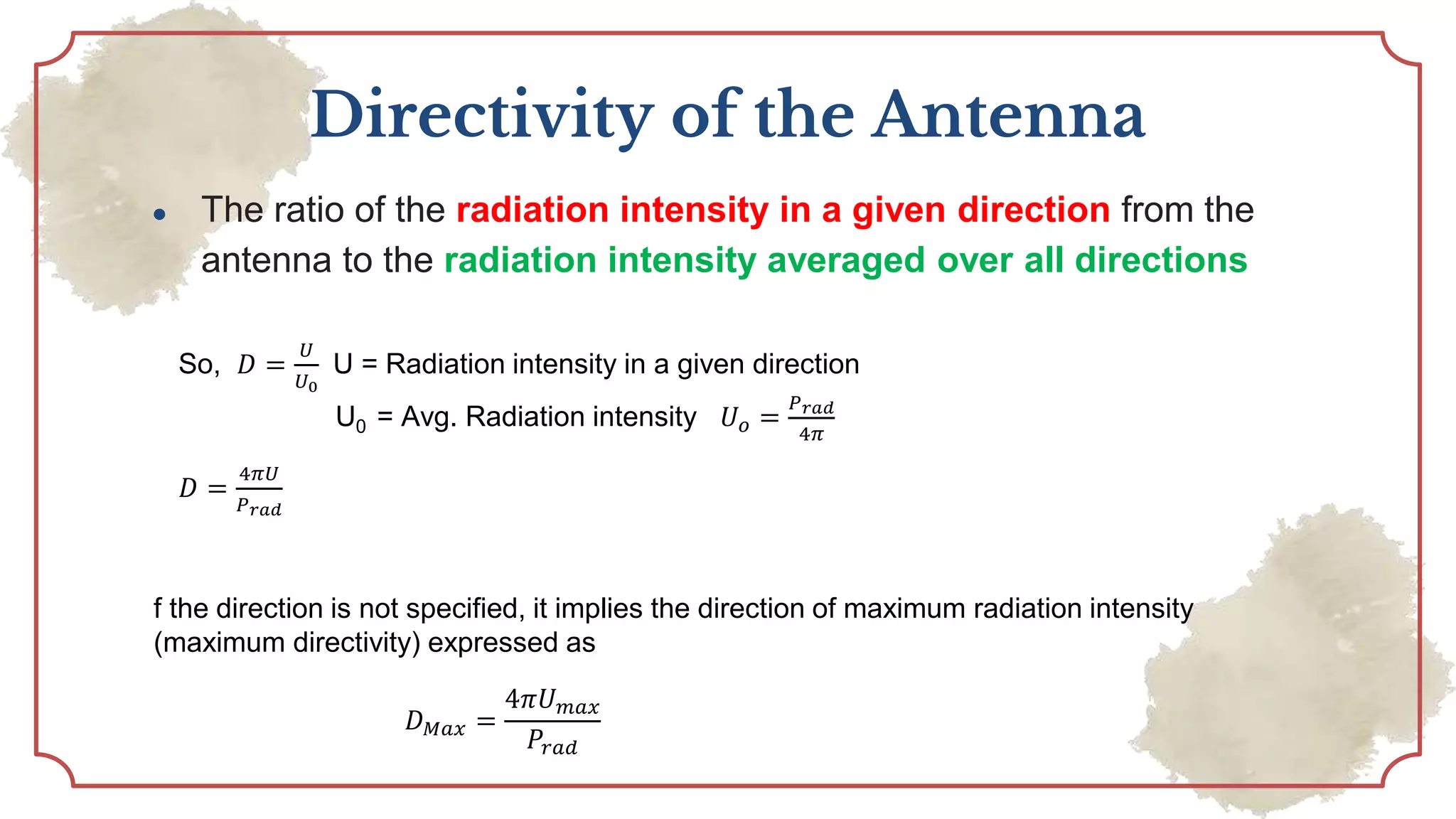 Directivity of the Antenna
● The ratio of the radiation intensity in a given direction from the
antenna to the radiation intensity averaged over all directions
So, 𝐷 =
𝑈
𝑈0
U = Radiation intensity in a given direction
U0 = Avg. Radiation intensity 𝑈𝑜 =
𝑃𝑟𝑎𝑑
4𝜋
𝐷 =
4𝜋𝑈
𝑃𝑟𝑎𝑑
f the direction is not specified, it implies the direction of maximum radiation intensity
(maximum directivity) expressed as
𝐷𝑀𝑎𝑥 =
4𝜋𝑈𝑚𝑎𝑥
𝑃𝑟𝑎𝑑
 