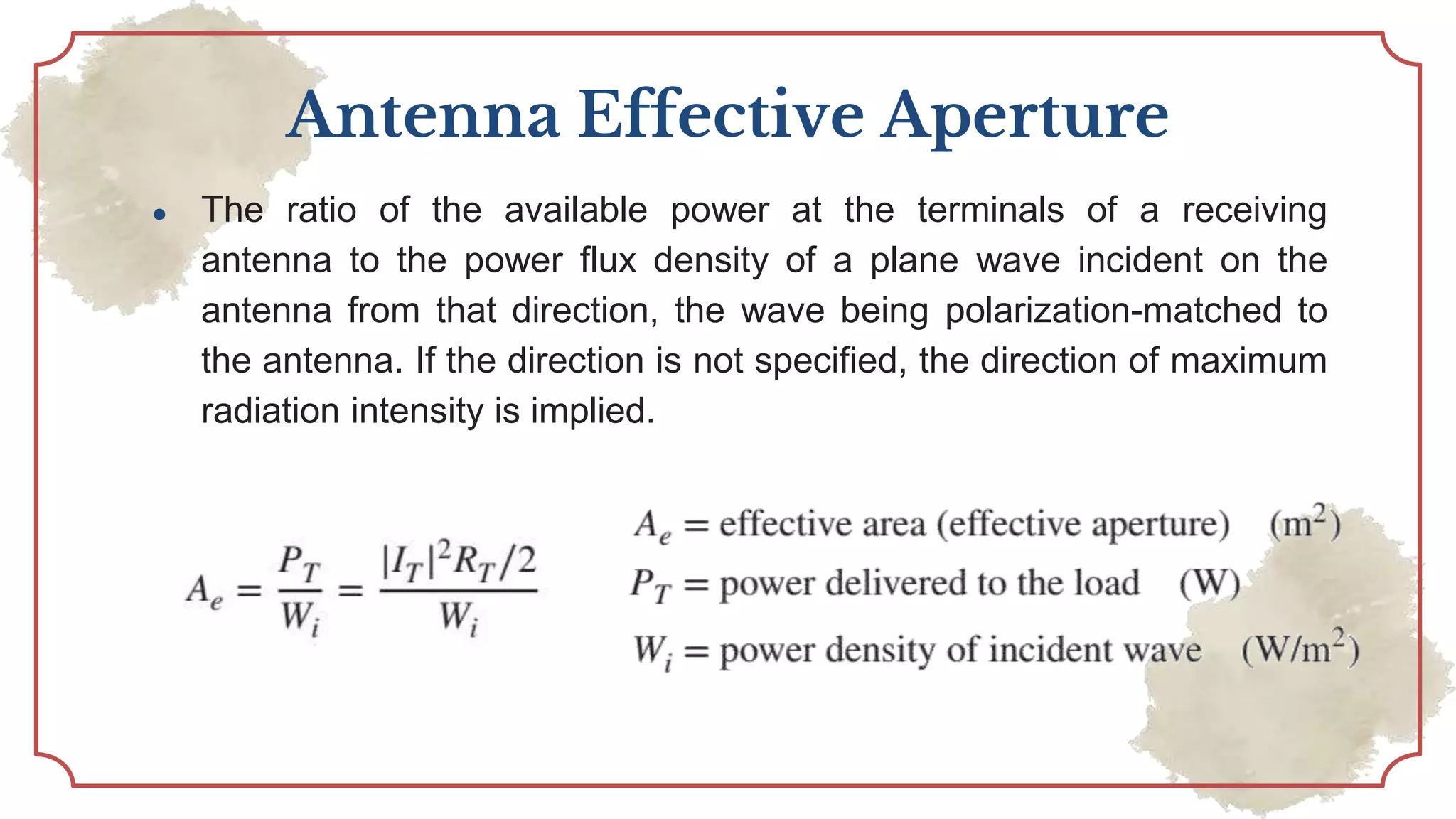 Antenna Effective Aperture
● The ratio of the available power at the terminals of a receiving
antenna to the power flux density of a plane wave incident on the
antenna from that direction, the wave being polarization-matched to
the antenna. If the direction is not specified, the direction of maximum
radiation intensity is implied.
 
