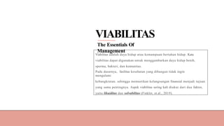 VIABILITAS
The Essentials Of
Management
Viabilitas adalah daya hidup atau kemampuan bertahan hidup. Kata
viabilitas dapat digunakan untuk menggambarkan daya hidup benih,
sperma, bakteri, dan komunitas.
Pada dasarnya, fasilitas kesehatan yang dibangun tidak ingin
mengalami
kebangkrutan. sehingga memastikan kelangsungan finansial menjadi tujuan
yang sama pentingnya. Aspek viabilitas sering kali diukur dari dua faktor,
yaitu likuiditas dan solvabilitas (Finkler, et.al., 2019).
 