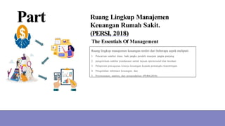 Part
03
Ruang Lingkup Manajemen
Keuangan Rumah Sakit.
(PERSI, 2018)
The Essentials Of Management
Ruang lingkup manajemen keuangan terdiri dari beberapa aspek meliputi:
1. Pencarian sumber dana, baik jangka pendek maupun jangka panjang
2. pengelolaan sumber pendanaan untuk tujuan operasional dan investasi
3. Pelaporan pencapaian kinerja keuangan kepada pemangku kepentingan
4. Pengolahan informasi keuangan; dan
5. Perencanaan, analisis, dan pengendalian (PERSI,2018).
 