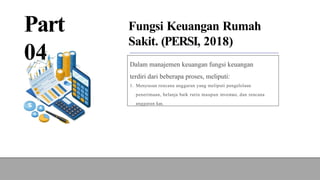 Part
04
Fungsi Keuangan Rumah
Sakit. (PERSI, 2018)
Dalam manajemen keuangan fungsi keuangan
terdiri dari beberapa proses, meliputi:
1. Menyusun rencana anggaran yang meliputi pengelolaan
penerimaan, belanja baik rutin maupun investasi, dan rencana
anggaran kas.
 