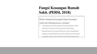 Fungsi Keuangan Rumah
Sakit. (PERSI, 2018)
Dalam manajemen keuangan fungsi keuangan
terdiri dari beberapa proses, meliputi:
2. Mengorganisasikan keuangan melalui penyediaan sistem
akuntansi untuk mencatat penerimaan dan belanja;
pengembangan dan pengooridinasian sistem pengendalian
anggaran; pengembangan prosedur pembayaran hutang dan
penagihan piutang, dan prosedur penerimaan pembayaran.
 