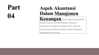 Part
04
Aspek Akuntansi
Dalam Manajemen
Keuangan
Akuntansi merupakan alat yang sangat penting dalam
melihat kinerja suatu perusahaan, sementara
manajemen keuangan merupakan teori, alat, dan
konsep yang membantu manajer dalam mengambil
pengambilan keputusan.
 