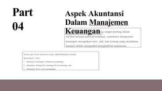 Part
04
Aspek Akuntansi
Dalam Manajemen
Keuangan
Akuntansi merupakan alat yang sangat penting dalam
melihat kinerja suatu perusahaan, sementara manajemen
keuangan merupakan teori, alat, dan konsep yang membantu
manajer dalam mengambil pengambilan keputusan.
Secara garis besar akuntansi dapat diklasifikasikan menjadi
tiga kategori yaitu :
1. akuntansi keuangan (financial accounting),
2. akuntansi manajerial (managerial accounting), dan
3. akuntansi biaya (cost accounting).
 
