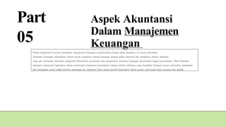 Part
05
Aspek Akuntansi
Dalam Manajemen
Keuangan
Dalam pengelolaan layanan kesehatan, manajemen keuangan membutuhkan ketiga aspek akuntansi ini sesuai kebutuhan.
Akuntansi keuangan dibutuhkan dalam proses pelaporan kinerja keuangan dengan pihak eksternal dan mengikuti standar akuntansi
yang ada. Kemudian akuntansi manajerial dibutuhkan pencatatan dan pengolahan informasi keuangan keseluruhan bagian perusahaan. Hasil informasi
akuntansi manajerial digunakan dalam pembuatan keputusan perusahaan sehinga bentuk informasi yang dicatatkan biasanya sesuai kebutuhan perusahaan
dan digunakan untuk pihak internal. Sementara itu, akuntansi biaya secara spesifik digunakan dalam proses penentuan biaya layanan dan produk.
 