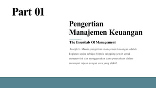 Part 01
Pengertian
Manajemen Keuangan
The Essentials Of Management
Joseph L. Massie, pengertian manajemen keuangan adalah
kegiatan usaha sebagai bentuk tanggung jawab untuk
memperoleh dan menggunakan dana perusahaan dalam
mencapai tujuan dengan cara yang efektif.
 