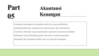 Part
05
Akuntansi
Keuangan
Akuntansi keuangan merupakan aktivitas yang melibatkan
pengidentifikasian, pengukuran, pencatatan, dan komunikasi
transaksi ekonomi yang terjadi pada organisasi layanan kesehatan.
Informasi yang dihasilkan pada aktivitas tersebut kemudian
diringkas dan disajikan dalam satu set laporan keuangan.
 