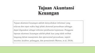 Tujuan Akuntansi
Keuangan
Tujuan akuntansi keuangan adalah menyediakan informasi yang
relevan dan tepat waktu bagi pihak eksternal perusahaan sehingga
dapat digunakan sebagai referensi pembuatan keputusan. Pengguna
laporan akuntansi keuangan adalah pihak luar yang tidak terlibat
langsung dalam manajemen dan operasional perusahaan, seperti
investor, kreditor, pelanggan, dan pemerintah (Warren, et.al, 2018).
 