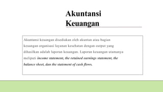 Akuntansi
Keuangan
Akuntansi keuangan disediakan oleh akuntan atau bagian
keuangan organisasi layanan kesehatan dengan output yang
dihasilkan adalah laporan keuangan. Laporan keuangan utamanya
meliputi income statement, the retained earnings statement, the
balance sheet, dan the statement of cash flows.
 