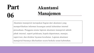 Part
06
Akuntansi
Manajemen
Akuntansi manajerial merupakan bagian dari akuntansi yang
memperlihatkan informasi keuangan untuk kebutuhan internal
perusahaan. Pengguna utama laporan akuntansi manajerial adalah
pihak internal, seperti pelaksana, kepala departemen, manajer,
supervisor, dan direktur layanan kesehatan. Laporan akuntansi
manajerial biasanya dikeluarkan secara berkala sesuai kebutuhan.
 