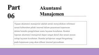 Part
06
Akuntansi
Manajemen
Tujuan akuntansi manajerial adalah untuk menyediakan informasi
sesuai kebutuhan pihak internal dalam penentuan keputusan
dalam konteks pengelolaan suatu layanan kesehatan. Konten
laporan akuntansi manajerial dapat sangat detail dan sesuai aturan
setiap layanan kesehatan. Standar pelaporan sangat bergantung
pada keputusan yang akan dibuat internal perusahaan.
 