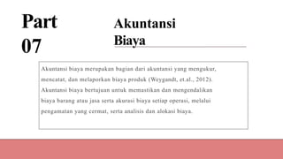 Part
07
Akuntansi
Biaya
Akuntansi biaya merupakan bagian dari akuntansi yang mengukur,
mencatat, dan melaporkan biaya produk (Weygandt, et.al., 2012).
Akuntansi biaya bertujuan untuk memastikan dan mengendalikan
biaya barang atau jasa serta akurasi biaya setiap operasi, melalui
pengamatan yang cermat, serta analisis dan alokasi biaya.
 