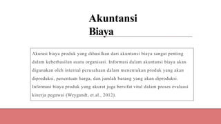 Akuntansi
Biaya
Akurasi biaya produk yang dihasilkan dari akuntansi biaya sangat penting
dalam keberhasilan suatu organisasi. Informasi dalam akuntansi biaya akan
digunakan oleh internal perusahaan dalam menentukan produk yang akan
diproduksi, penentuan harga, dan jumlah barang yang akan diproduksi.
Informasi biaya produk yang akurat juga bersifat vital dalam proses evaluasi
kinerja pegawai (Weygandt, et.al., 2012).
 