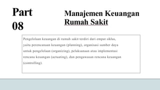 Part
08
Manajemen Keuangan
Rumah Sakit
Pengelolaan keuangan di rumah sakit terdiri dari empat siklus,
yaitu perencanaan keuangan (planning), organisasi sumber daya
untuk pengelolaan (organizing), pelaksanaan atau implementasi
rencana keuangan (actuating), dan pengawasan rencana keuangan
(controlling).
 