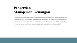 Pengertian
Manajemen Keuangan
Manajemen berasal dari kata bahasa Perancis kuno management yang berarti seni melaksanakan dan
mengatur (PERSI, 2018). Definisi manajemen telah berkembang dan saat ini secara umum diartikan
sebagai proses mengoordinasikan dan mengintegrasikan sumber daya manusia (SDM), sumber daya
teknis, dan sumber daya lainnya dalam mencapai tujuan tertentu (Dunn & Haimann, 2007).
 
