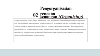 Pengorganisasian
rencana
02 keuangan (Organizing)
Pengorganisasian adalah fungsi manajemen yang melibatkan pengembangan struktur organisasi
dan alokasi sumber daya manusia untuk memastikan pencapaian rencana keuangan yang telah
disusun. Struktur organisasi memperlihatkan kerangka kerja dan koordinasi. Pengorganisasian
juga melibatkan pembagian dan desain tugas individu dalam organisasi. Desain organisasi sangat
penting dan harus disusun secara detail bagaimana tugas dan tanggung jawab setiap individu,
serta metode pelaksanaan tugas tersebut.
 