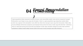 (Controlling
)
04 Fungsi Pengendalian
Aspek pengendalian dalam manajemen keuangan bertujuan untuk memverifikasi apakah semua aktivitas manajemen keuangan
dilaksanakan sesuai dengan rencana yang telah ditetapkan. Selain itu, aspek pengendalian juga mengevaluasi apakah alokasi
sumber daya organisasi telah ditempatkan secara efektif dan efisien demi mencapai tujuan yang telah direncanakan. Dalam siklus
ini perlu dilakukan dokumentasi pengukuran penyimpangan kinerja aktual dari kinerja standar yang telah ditentukan sebelumnya.
Proses ini tidak kalah penting karena penyebab penyimpangan tersebut dapat ditemukan sehinga hal tersebut dapat membantu
pengambilan tindakan korektif sebagai masukan dalam penyusunan rencana keuangan pada siklus berikutnya.
 