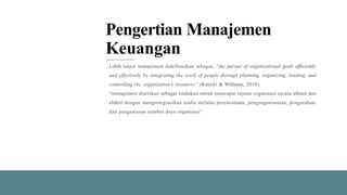 Pengertian Manajemen
Keuangan
Lebih lanjut manajemen didefinisikan sebagai, “the pursuit of organizational goals efficiently
and effectively by integrating the work of people through planning, organizing, leading, and
controlling the organization’s resources” (Kinicki & Williams, 2010).
“manajemen diartikan sebagai tindakan untuk mencapai tujuan organisasi secara efisien dan
efektif dengan mengintegrasikan usaha melalui perencanaan, pengorganisasian, pengarahan,
dan pengawasan sumber daya organisasi”.
 