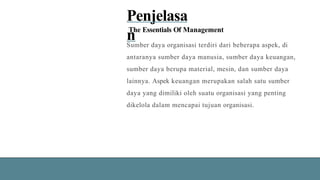 Penjelasa
n
The Essentials Of Management
Sumber daya organisasi terdiri dari beberapa aspek, di
antaranya sumber daya manusia, sumber daya keuangan,
sumber daya berupa material, mesin, dan sumber daya
lainnya. Aspek keuangan merupakan salah satu sumber
daya yang dimiliki oleh suatu organisasi yang penting
dikelola dalam mencapai tujuan organisasi.
 