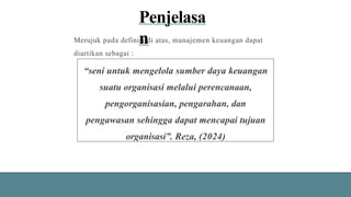 Penjelasa
n
Merujuk pada definisi di atas, manajemen keuangan dapat
diartikan sebagai :
“seni untuk mengelola sumber daya keuangan
suatu organisasi melalui perencanaan,
pengorganisasian, pengarahan, dan
pengawasan sehingga dapat mencapai tujuan
organisasi”. Reza, (2024)
 