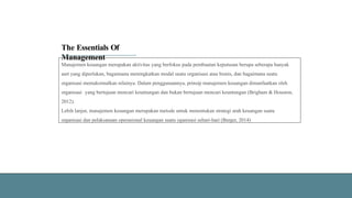 The Essentials Of
Management
Manajemen keuangan merupakan aktivitas yang berfokus pada pembuatan keputusan berupa seberapa banyak
aset yang diperlukan, bagaimana meningkatkan modal suatu organisasi atau bisnis, dan bagaimana suatu
organisasi memaksimalkan nilainya. Dalam penggunaannya, prinsip manajemen keuangan dimanfaatkan oleh
organisasi yang bertujuan mencari keuntungan dan bukan bertujuan mencari keuntungan (Brigham & Houston,
2012).
Lebih lanjut, manajemen keuangan merupakan metode untuk menentukan strategi arah keuangan suatu
organisasi dan pelaksanaan operasional keuangan suatu oganisasi sehari-hari (Berger, 2014)
 