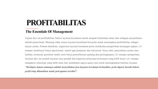 PROFITABILITAS
The Essentials Of Management
Tujuan dari sisi profitabilitas bahwa layanan kesehatan masih menjadi kebutuhan dasar dan sebagian penyedianya
adalah pemerintah. Memang tidak semua layanan kesehatan berusaha untuk menetapkan profitabilitas sebagai
tujuan utama. Namun demikian, organisasi layanan kesehatan perlu melakukan pengelolaan keuangan supaya: (1)
mampu membiayai biaya operasional, seperti gaji pimpinan dan karyawan, biaya obat, penyediaan sarana atau
fasilitas, termasuk peralatan medis serta biaya pemeliharaan gedung dan perlengkapan; (2) mampu memperluas
layanan dari sisi jumlah layanan atau produk dan kapasitas pelayanan konsumen yang lebih besar; (3). mampu
mengakses teknologi yang lebih maju dan melakukan upaya-upaya lain untuk meningkatkan kualitas layanan.
“Meskipun tujuan utamanya adalah menyediakan jasa layanan kesehatan berkualitas, perlu digaris bawahi bahwa
profit tetap dibutuhkan untuk pencapaian tersebut”.
 