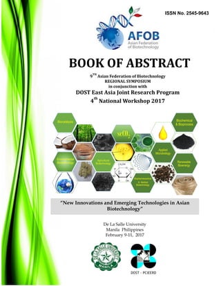 9th
Asian Federation of Biotechnology (AFOB)
Regional Symposium 2017 (ARS 2017)
New Innovations and Emerging Technologies in Asian Biotechnology
February 9-11, 2017 at De La Salle University, Manila, Philippines
DOST - PCIEERD
9
TH
Asian Federation of Biotechnology
REGIONAL SYMPOSIUM
in conjunction with
DOST East Asia Joint Research Program
4
th
National Workshop 2017
“New Innovations and Emerging Technologies in Asian
Biotechnology”
De La Salle University
Manila Philippines
February 9-11, 2017
BOOK OF ABSTRACT
DOST - PCIEERD
scCO2
Biochemical
& Bioprocess
Agricultural
Biotechnology
Applied
Microbiology
Biopharmaceutical
& Medical
Biotechnology
Biocatalysis
Environmental
Biotechnology Renewable
Bioenergy
ISSN No. 2545-9643
0
 