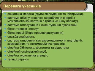 Переваги учасників соціальна мережа (групи спілкування та  підтримки), система обміну енергією (заробляння енергії з можливістю конвертації в гривні чи іншу валюту),  система голосування і коментування публікацій,  біржа товарів і послуг,  біржа праці (бюро працевлаштування) служба знайомств,  система створення кас взаємодопомоги. внутрішніх комерційних та некомерційних проектів, сімейна бібліотека, фонотека та відеотека сімейний стрілецький клуб, сімейна туристична агенція, та інші сервіси 