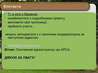 Контакти Ті, в кого є бажання: ознайомитися з подробицями проекту, висловити свої пропозиції, прийняти участь. можуть зв'язуватися з з технічним координатором за наступною адресою: [email_address] Вітовт.  Системний адміністратор гри АРСА. ДЯКУЮ ЗА УВАГУ! 