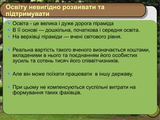 Освіту невигідно розвивати та підтримувати Освіта - це велика і дуже дорога піраміда В її основі — дошкільна, початкова і середня освіта.  На верхівці піраміди — вчені світового рівня.  Реальна вартість такого вченого визначається коштами, вкладеними в нього та поєднанням його особистих зусиль та сотень тисяч його співвітчизників. Але він може поїхати працювати  в іншу державу. При цьому не компенсуються суспільні витрати на формування таких фахівців.  