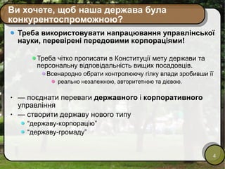 Ви хочете, щоб наша держава була конкурентоспроможною? Треба використовувати напрацювання управлінської науки, перевірені передовими корпораціями!  Треба чітко прописати в Конституції мету держави та персональну відповідальність вищих посадовців. Всенародно обрати контролюючу гілку влади зробивши її реально незалежною, авторитетною та дієвою. —  поєднати переваги  державного  і  корпоративного  управління —  створити державу нового типу  “ державу-корпорацію” “ державу-громаду” 