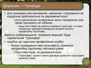 Держава — Громада для громадян все виховання, навчання, стажування за кордоном здійснюються за державний кошт після досягнення професійних висот громадянин має право працювати де забажає.  якщо його бере на роботу іноземна структура, то вона компенсує державі-громаді всі витрати на його професійну підготовку. Замість грабіжницького “знімання вершків” буде нормальний “трансфер”  подібно до практики професійних клубів: Кожен громадянин має можливість отримати професійну підготовку світового рівня Підготовка буде  за державний кошт “ Трансфер” одного такого фахівця дозволяє підготувати десятки нових 