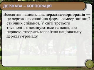 ДЕРЖАВА – КОРПОРАЦІЯ Всесвітня національна  держава-корпорація  ― це чергова еволюційна форма самоорганізації етнічних спільнот. У світі третього тисячоліття домінуватиме та нація, яка першою створить всесвітню національну державу-громаду. 