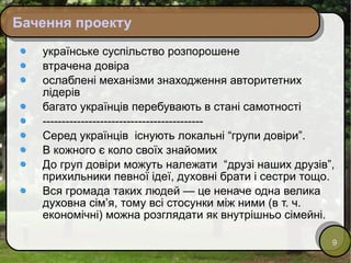 Бачення проекту українське суспільство розпорошене втрачена довіра ослаблені механізми знаходження авторитетних лідерів багато українців перебувають в стані самотності ------------------------------------------ Серед українців  існують локальні “групи довіри”. В кожного є коло своїх знайомих До груп довіри можуть належати  “друзі наших друзів”, прихильники певної ідеї, духовні брати і сестри тощо.  Вся громада таких людей — це неначе одна велика духовна сім’я, тому всі стосунки між ними (в т. ч. економічні) можна розглядати як внутрішньо сімейні.  