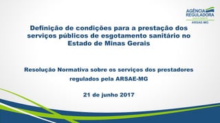 Definição de condições para a prestação dos
serviços públicos de esgotamento sanitário no
Estado de Minas Gerais
Resolução Normativa sobre os serviços dos prestadores
regulados pela ARSAE-MG
21 de junho 2017
 