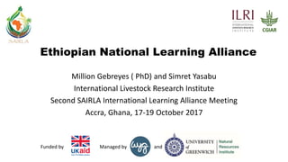 andManaged byFunded by
Ethiopian National Learning Alliance
Million Gebreyes ( PhD) and Simret Yasabu
International Livestock Research Institute
Second SAIRLA International Learning Alliance Meeting
Accra, Ghana, 17-19 October 2017
 
