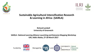 andManaged byFunded by
Sustainable Agricultural Intensification Research
& Learning in Africa (SAIRLA)
Richard Lamboll
University of Greenwich
SAIRLA– National Learning Alliance Launching and Outcome Mapping Workshop
ILRI, Addis Ababa, 27-28 March 2017
 