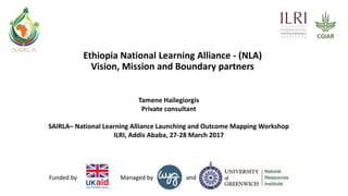 andManaged byFunded by
Ethiopia National Learning Alliance - (NLA)
Vision, Mission and Boundary partners
Tamene Hailegiorgis
Private consultant
SAIRLA– National Learning Alliance Launching and Outcome Mapping Workshop
ILRI, Addis Ababa, 27-28 March 2017
 