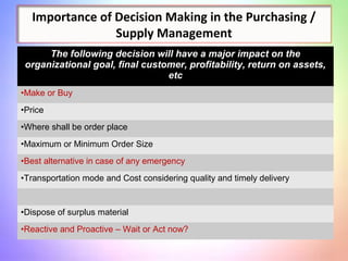 Importance of Decision Making in the Purchasing /
Supply Management
The following decision will have a major impact on the
organizational goal, final customer, profitability, return on assets,
etc
•Make or Buy
•Price
•Where shall be order place
•Maximum or Minimum Order Size
•Best alternative in case of any emergency
•Transportation mode and Cost considering quality and timely delivery
•Dispose of surplus material
•Reactive and Proactive – Wait or Act now?
 