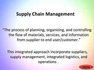 Supply Chain Management
“The process of planning, organizing, and controlling
the flow of materials, services, and information
from supplier to end user/customer.”
This integrated approach incorporate suppliers,
supply management, integrated logistics, and
operations .
FARHAN
 