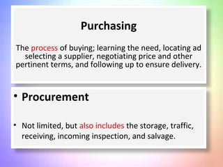 Purchasing
The process of buying; learning the need, locating ad
selecting a supplier, negotiating price and other
pertinent terms, and following up to ensure delivery.
• Procurement
• Not limited, but also includes the storage, traffic,
receiving, incoming inspection, and salvage.
 
